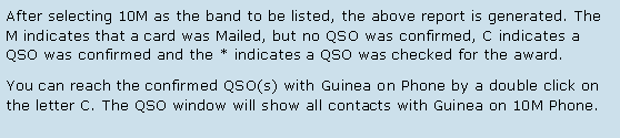 Text Box: After selecting 10M as the band to be listed, the above report is generated. The M indicates that a card was Mailed, but no QSO was confirmed, C indicates a QSO was confirmed and the * indicates a QSO was checked for the award.You can reach the confirmed QSO(s) with Guinea on Phone by a double click on the letter C. The QSO window will show all contacts with Guinea on 10M Phone.