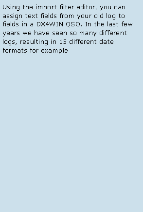 Text Box: Using the import filter editor, you can assign text fields from your old log to fields in a DX4WIN QSO. In the last few years we have seen so many different logs, resulting in 15 different date formats for example 