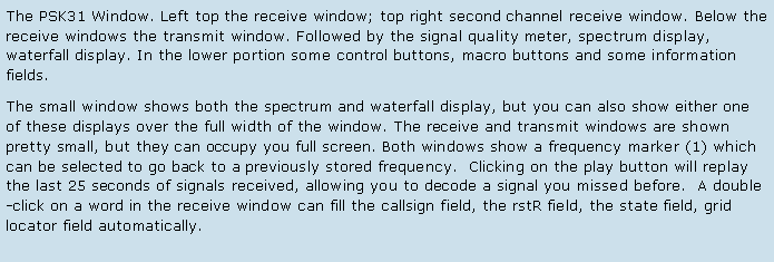 Text Box: The PSK31 Window. Left top the receive window; top right second channel receive window. Below the receive windows the transmit window. Followed by the signal quality meter, spectrum display, waterfall display. In the lower portion some control buttons, macro buttons and some information fields.The small window shows both the spectrum and waterfall display, but you can also show either one of these displays over the full width of the window. The receive and transmit windows are shown pretty small, but they can occupy you full screen. Both windows show a frequency marker (1) which can be selected to go back to a previously stored frequency.  Clicking on the play button will replay the last 25 seconds of signals received, allowing you to decode a signal you missed before.  A double-click on a word in the receive window can fill the callsign field, the rstR field, the state field, grid locator field automatically.